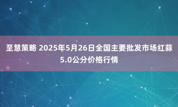 至慧策略 2025年5月26日全国主要批发市场红蒜5.0公分价格行情