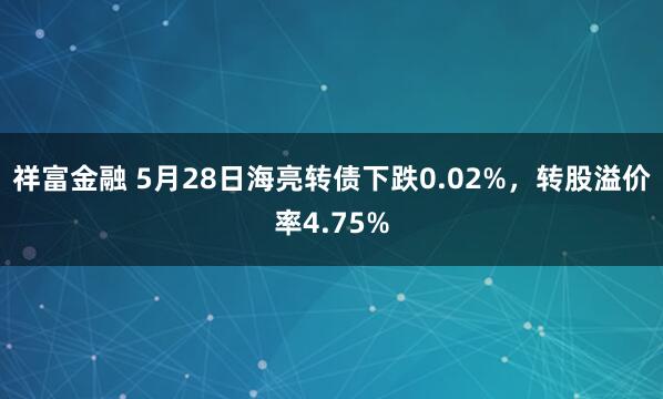 祥富金融 5月28日海亮转债下跌0.02%，转股溢价率4.75%