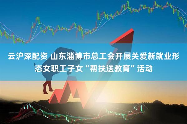 云沪深配资 山东淄博市总工会开展关爱新就业形态女职工子女“帮扶送教育”活动