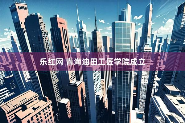 乐红网 青海油田工匠学院成立