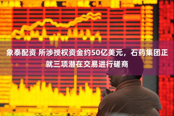 象泰配资 所涉授权资金约50亿美元，石药集团正就三项潜在交易进行磋商