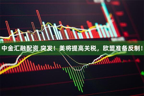 中金汇融配资 突发！美将提高关税，欧盟准备反制！