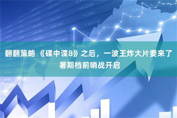 翻翻策略 《碟中谍8》之后，一波王炸大片要来了 暑期档前哨战开启