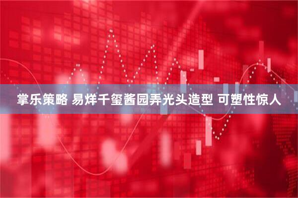 掌乐策略 易烊千玺酱园弄光头造型 可塑性惊人