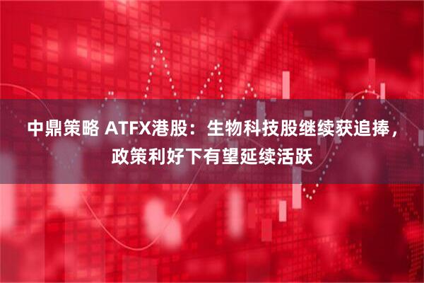 中鼎策略 ATFX港股：生物科技股继续获追捧，政策利好下有望延续活跃