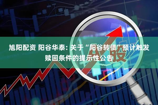 旭阳配资 阳谷华泰: 关于“阳谷转债”预计触发赎回条件的提示性公告