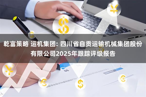 乾富策略 运机集团: 四川省自贡运输机械集团股份有限公司2025年跟踪评级报告