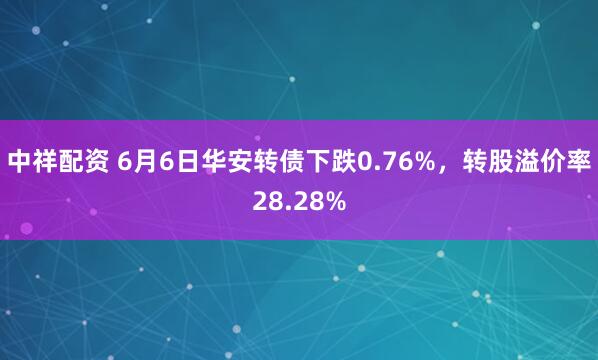 中祥配资 6月6日华安转债下跌0.76%，转股溢价率28.28%