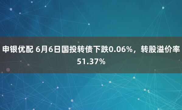 申银优配 6月6日国投转债下跌0.06%，转股溢价率51.37%