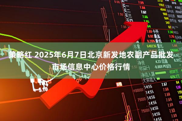 策略红 2025年6月7日北京新发地农副产品批发市场信息中心价格行情