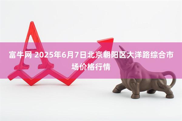 富牛网 2025年6月7日北京朝阳区大洋路综合市场价格行情