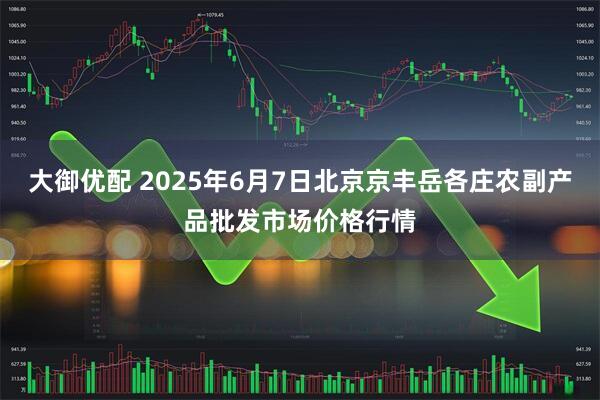 大御优配 2025年6月7日北京京丰岳各庄农副产品批发市场价格行情