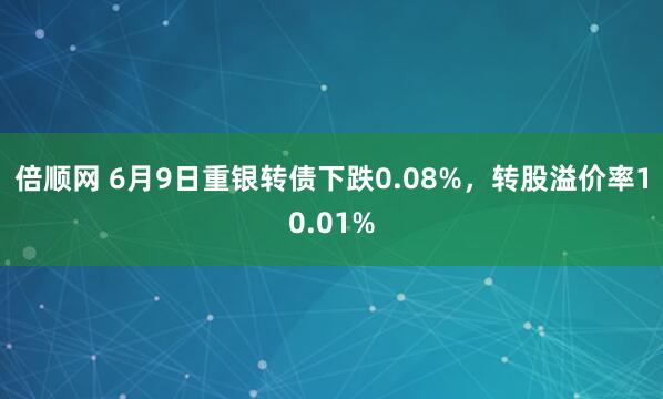 倍顺网 6月9日重银转债下跌0.08%，转股溢价率10.01%