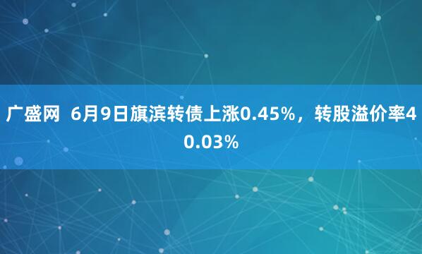 广盛网  6月9日旗滨转债上涨0.45%，转股溢价率40.03%