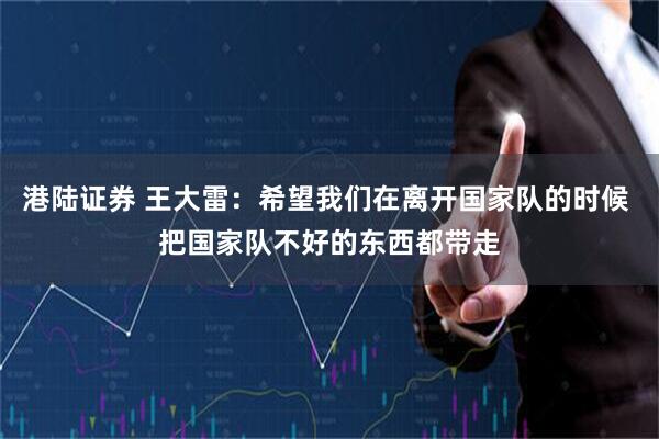 港陆证券 王大雷：希望我们在离开国家队的时候 把国家队不好的东西都带走