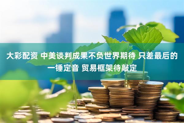 大彩配资 中美谈判成果不负世界期待 只差最后的一锤定音 贸易框架待敲定