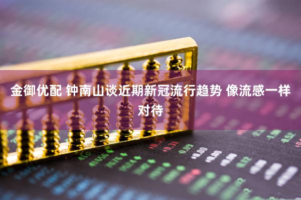 金御优配 钟南山谈近期新冠流行趋势 像流感一样对待