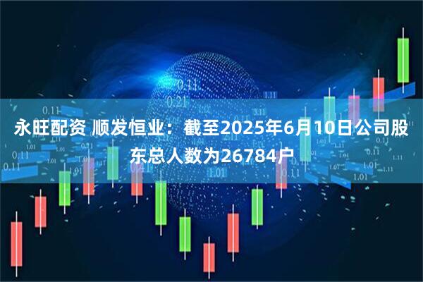 永旺配资 顺发恒业：截至2025年6月10日公司股东总人数为26784户