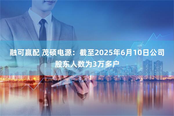 融可赢配 茂硕电源：截至2025年6月10日公司股东人数为3万多户