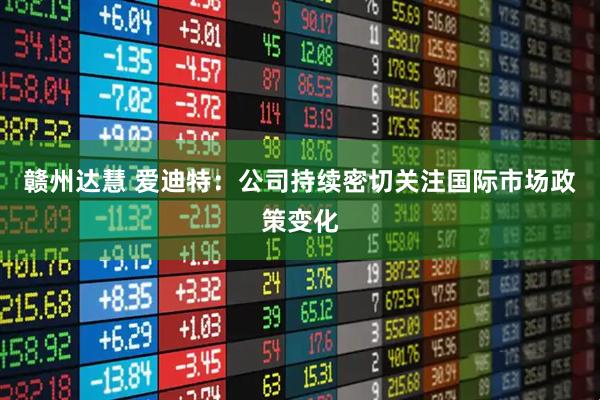 赣州达慧 爱迪特：公司持续密切关注国际市场政策变化