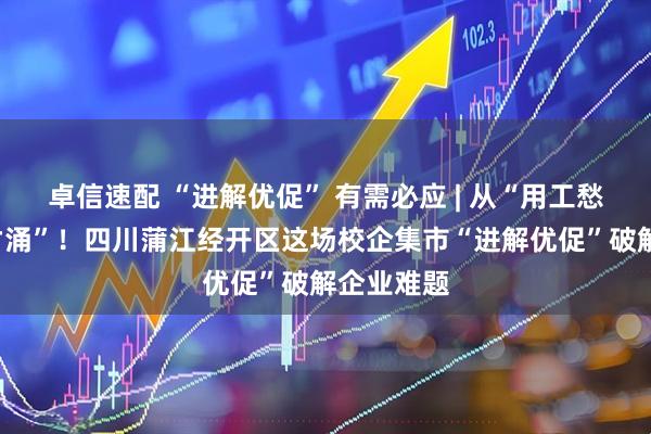 卓信速配 “进解优促” 有需必应 | 从“用工愁”到“人才涌”！四川蒲江经开区这场校企集市“进解优促”破解企业难题