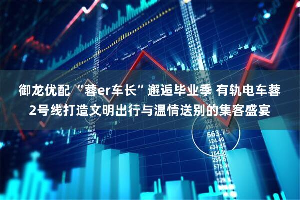 御龙优配 “蓉er车长”邂逅毕业季 有轨电车蓉2号线打造文明出行与温情送别的集客盛宴