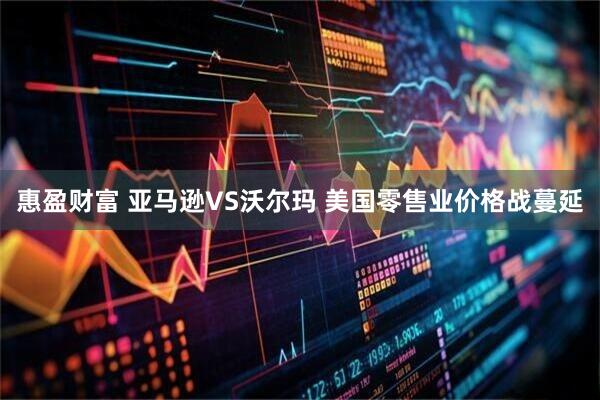 惠盈财富 亚马逊VS沃尔玛 美国零售业价格战蔓延