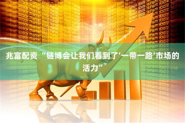 兆富配资 “链博会让我们看到了‘一带一路’市场的活力”