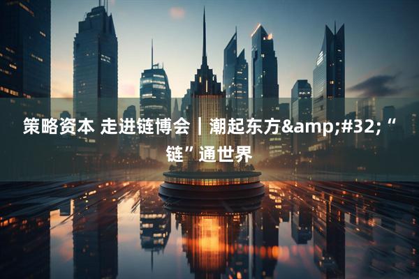 策略资本 走进链博会｜潮起东方&#32;“链”通世界