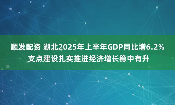 顺发配资 湖北2025年上半年GDP同比增6.2% 支点建设扎实推进经济增长稳中有升