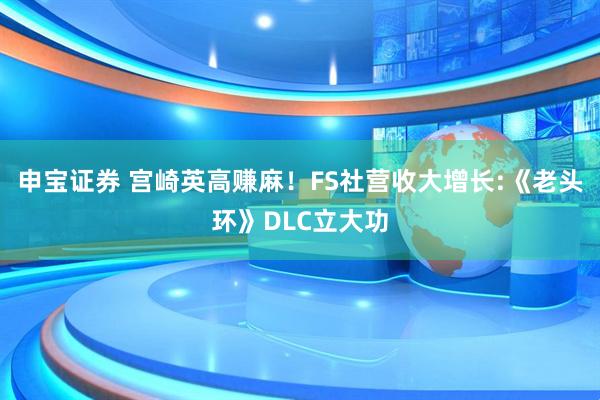 申宝证券 宫崎英高赚麻！FS社营收大增长:《老头环》DLC立大功