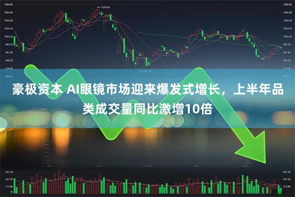 豪极资本 AI眼镜市场迎来爆发式增长，上半年品类成交量同比激增10倍