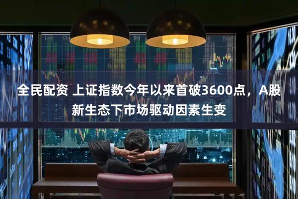 全民配资 上证指数今年以来首破3600点，A股新生态下市场驱动因素生变