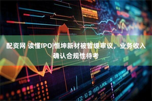 配资网 读懂IPO|恒坤新材被暂缓审议，业务收入确认合规性待考