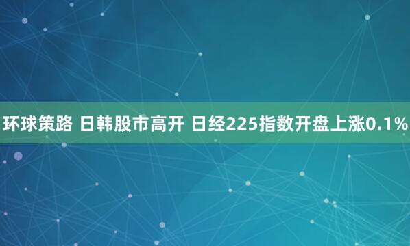 环球策路 日韩股市高开 日经225指数开盘上涨0.1%
