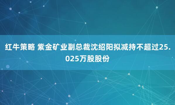 红牛策略 紫金矿业副总裁沈绍阳拟减持不超过25.025万股股份