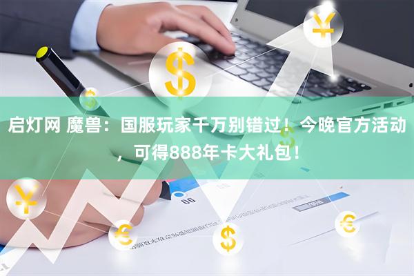 启灯网 魔兽：国服玩家千万别错过！今晚官方活动，可得888年卡大礼包！