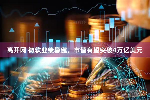 高开网 微软业绩稳健，市值有望突破4万亿美元