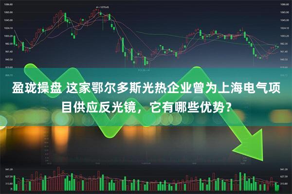 盈珑操盘 这家鄂尔多斯光热企业曾为上海电气项目供应反光镜，它有哪些优势？