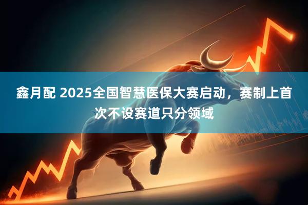 鑫月配 2025全国智慧医保大赛启动，赛制上首次不设赛道只分领域