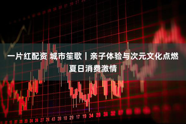 一片红配资 城市笙歌｜亲子体验与次元文化点燃夏日消费激情