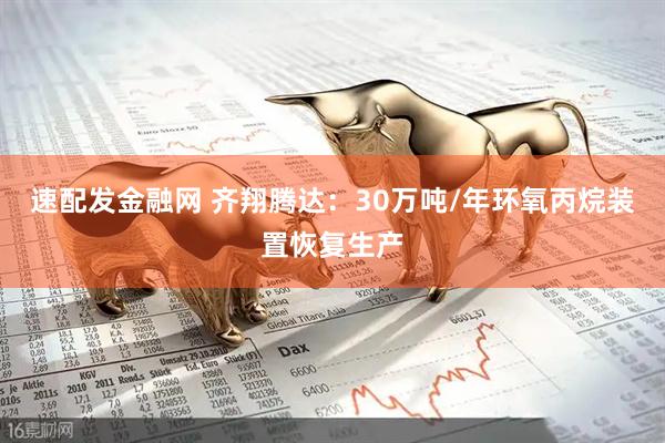 速配发金融网 齐翔腾达：30万吨/年环氧丙烷装置恢复生产