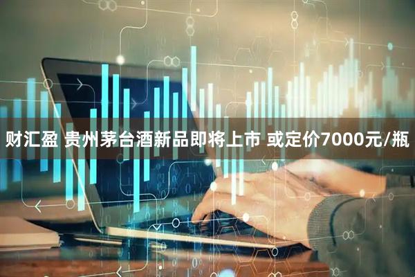 财汇盈 贵州茅台酒新品即将上市 或定价7000元/瓶