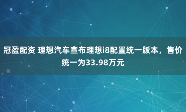 冠盈配资 理想汽车宣布理想i8配置统一版本，售价统一为33.98万元