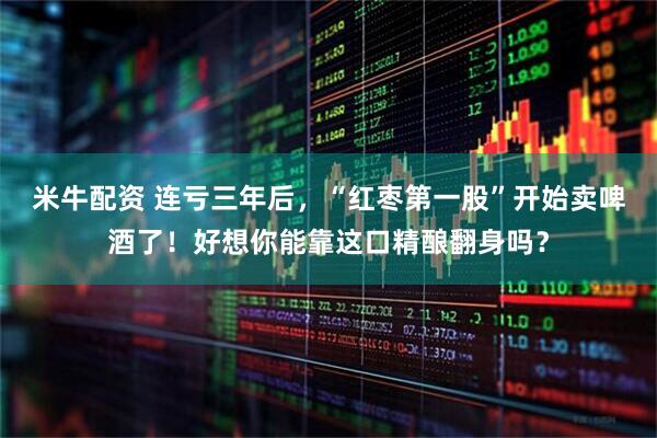 米牛配资 连亏三年后，“红枣第一股”开始卖啤酒了！好想你能靠这口精酿翻身吗？