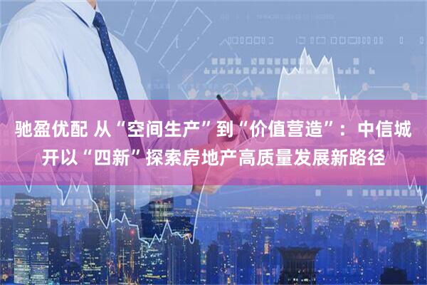 驰盈优配 从“空间生产”到“价值营造”：中信城开以“四新”探索房地产高质量发展新路径