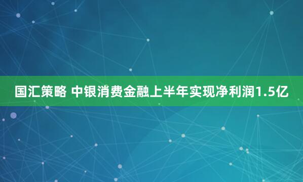 国汇策略 中银消费金融上半年实现净利润1.5亿