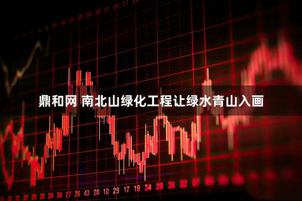 鼎和网 南北山绿化工程让绿水青山入画