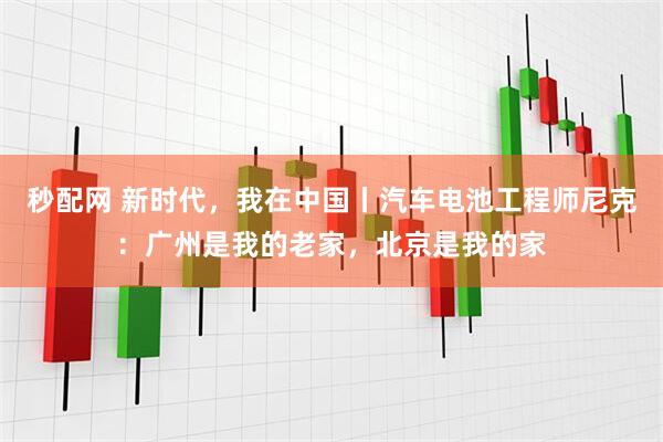 秒配网 新时代，我在中国丨汽车电池工程师尼克：广州是我的老家，北京是我的家