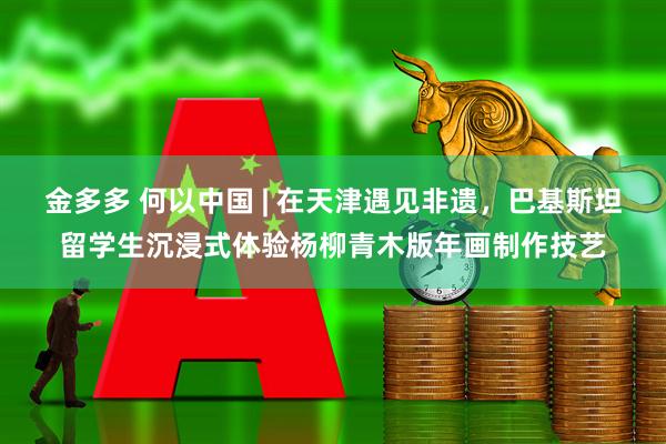 金多多 何以中国 | 在天津遇见非遗，巴基斯坦留学生沉浸式体验杨柳青木版年画制作技艺